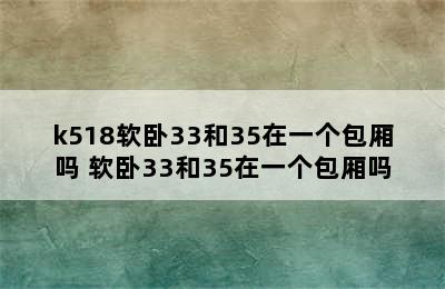 k518软卧33和35在一个包厢吗 软卧33和35在一个包厢吗